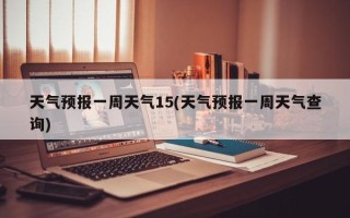 天气预报一周天气15(天气预报一周天气查询)