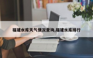 福建水库天气情况查询,福建水库排行