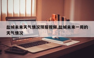 盐城未来天气情况预报视频,盐城未来一周的天气情况