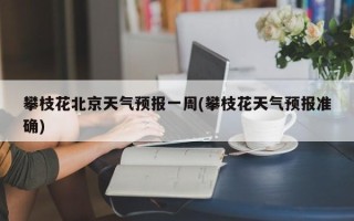 攀枝花北京天气预报一周(攀枝花天气预报准确)