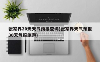 张家界20天天气预报查询(张家界天气预报30天气报旅游)