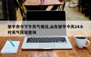 邹平市今下午天气情况,山东邹平今天24小时天气预报查询