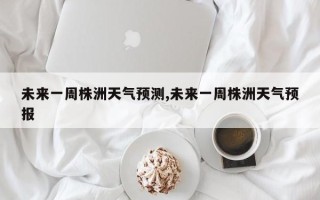 未来一周株洲天气预测,未来一周株洲天气预报