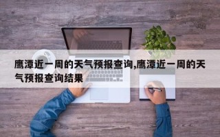 鹰潭近一周的天气预报查询,鹰潭近一周的天气预报查询结果