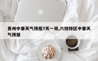 贵州中寨天气预报7天一周,六枝特区中寨天气预报