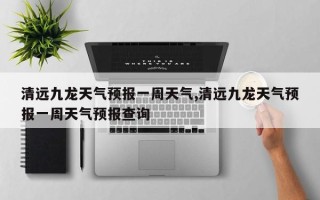 清远九龙天气预报一周天气,清远九龙天气预报一周天气预报查询