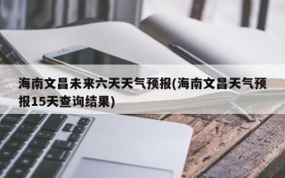 海南文昌未来六天天气预报(海南文昌天气预报15天查询结果)