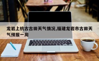 龙岩上杭古古田天气情况,福建龙岩市古田天气预报一周