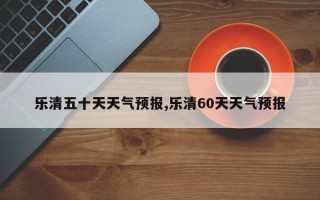 乐清五十天天气预报,乐清60天天气预报