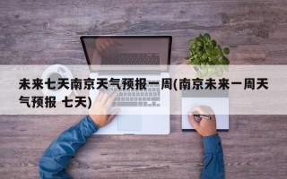 未来七天南京天气预报一周(南京未来一周天气预报 七天)
