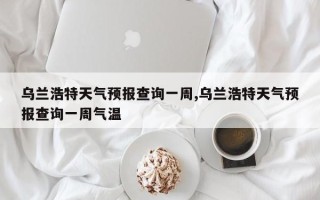 乌兰浩特天气预报查询一周,乌兰浩特天气预报查询一周气温