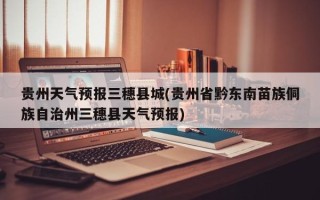 贵州天气预报三穗县城(贵州省黔东南苗族侗族自治州三穗县天气预报)