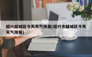 绍兴越城区今天天气预报(绍兴市越城区今天天气预报)