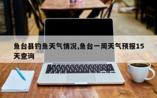 鱼台县钓鱼天气情况,鱼台一周天气预报15天查询