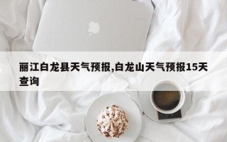 丽江白龙县天气预报,白龙山天气预报15天查询