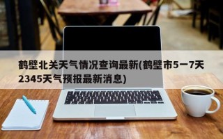 鹤壁北关天气情况查询最新(鹤壁市5一7天2345天气预报最新消息)