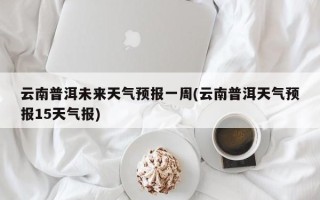 云南普洱未来天气预报一周(云南普洱天气预报15天气报)