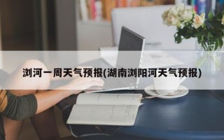 浏河一周天气预报(湖南浏阳河天气预报)