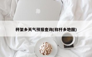 秤架乡天气预报查询(称杆乡地图)