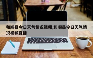 和顺县今日天气情况视频,和顺县今日天气情况视频直播