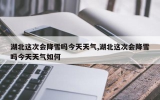 湖北这次会降雪吗今天天气,湖北这次会降雪吗今天天气如何