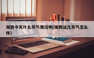 湘西今天什么天气情况啊(湘西这几天气怎么样)