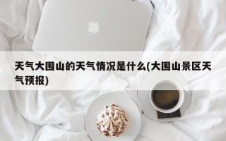 天气大围山的天气情况是什么(大围山景区天气预报)