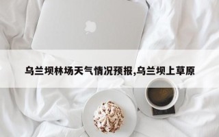 乌兰坝林场天气情况预报,乌兰坝上草原
