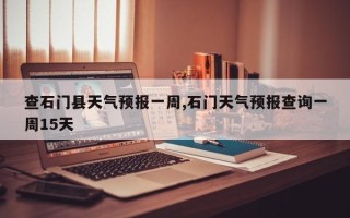 查石门县天气预报一周,石门天气预报查询一周15天