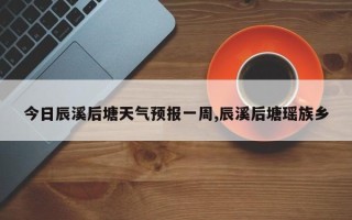 今日辰溪后塘天气预报一周,辰溪后塘瑶族乡
