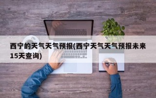 西宁的天气天气预报(西宁天气天气预报未来15天查询)