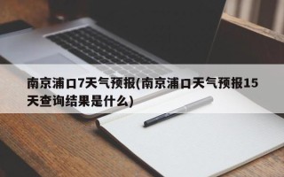 南京浦口7天气预报(南京浦口天气预报15天查询结果是什么)