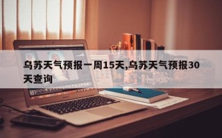 乌苏天气预报一周15天,乌苏天气预报30天查询