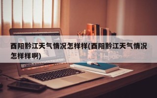 酉阳黔江天气情况怎样样(酉阳黔江天气情况怎样样啊)