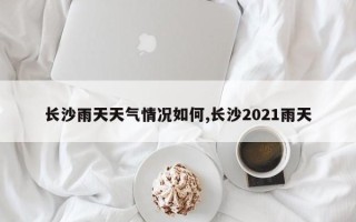 长沙雨天天气情况如何,长沙2021雨天