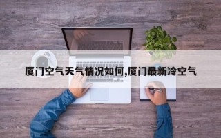 厦门空气天气情况如何,厦门最新冷空气