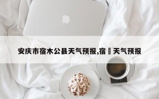 安庆市宿木公县天气预报,宿迀天气预报
