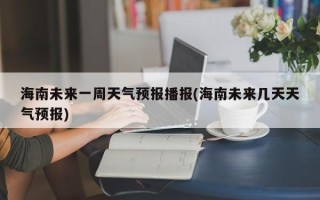 海南未来一周天气预报播报(海南未来几天天气预报)