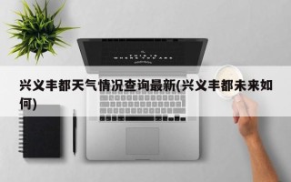 兴义丰都天气情况查询最新(兴义丰都未来如何)