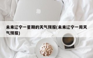 未来辽宁一星期的天气预报(未来辽宁一周天气预报)