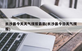 长沙县今天天气预报最新(长沙县今日天气预报)