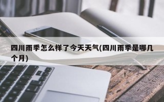 四川雨季怎么样了今天天气(四川雨季是哪几个月)