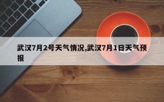 武汉7月2号天气情况,武汉7月1日天气预报