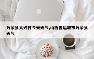 万荣县大兴村今天天气,山西省运城市万荣县天气