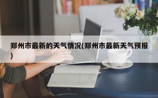 郑州市最新的天气情况(郑州市最新天气预报)