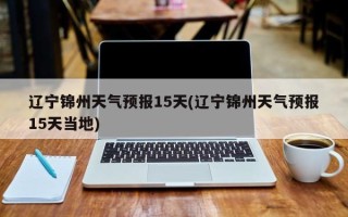 辽宁锦州天气预报15天(辽宁锦州天气预报15天当地)