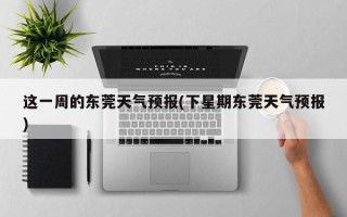 这一周的东莞天气预报(下星期东莞天气预报)