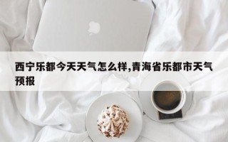 西宁乐都今天天气怎么样,青海省乐都市天气预报