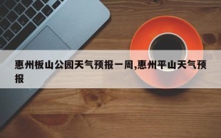 惠州板山公园天气预报一周,惠州平山天气预报