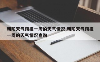 朝阳天气预报一周的天气情况,朝阳天气预报一周的天气情况查询